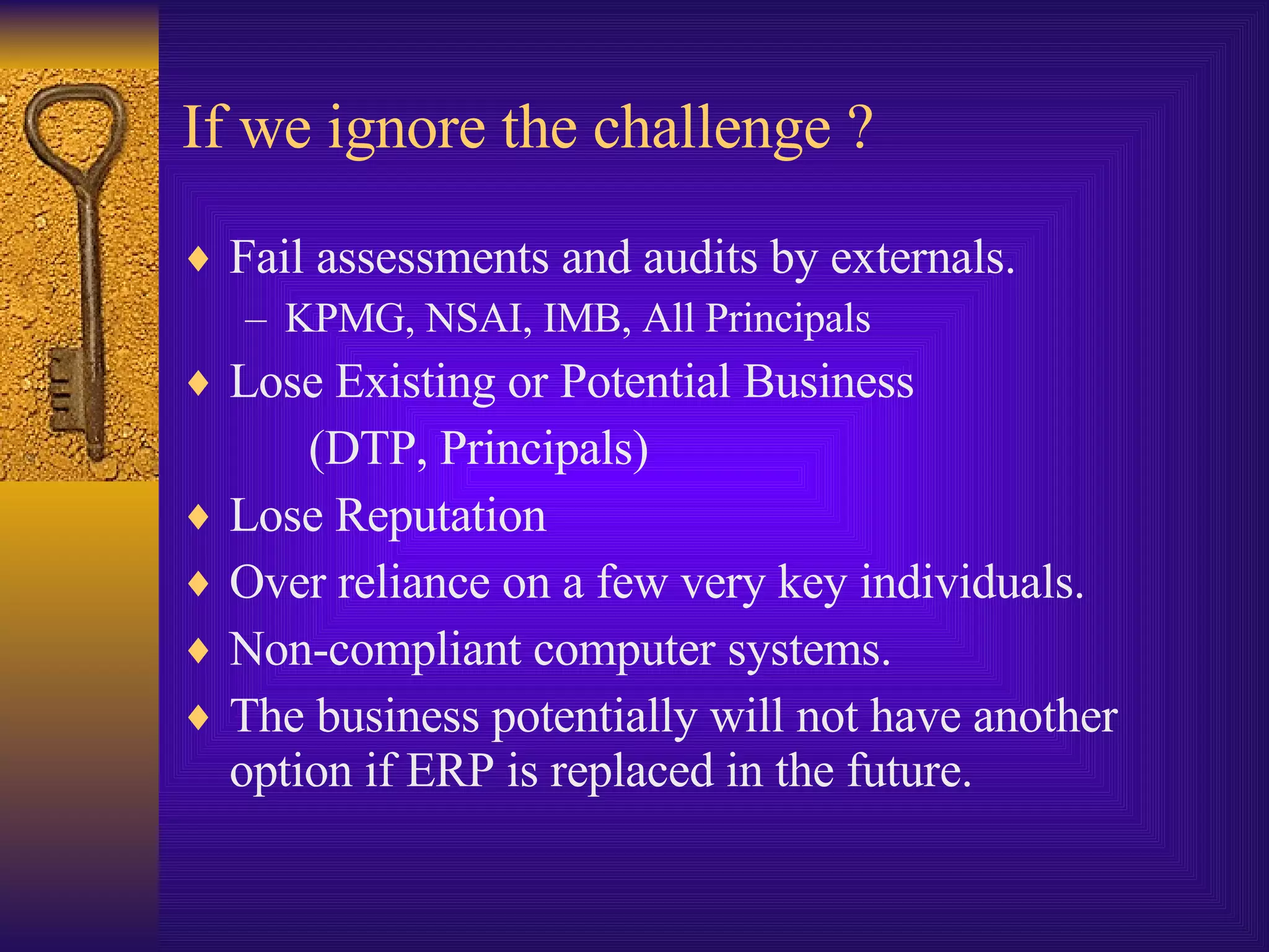 If we ignore the challenge ? Fail assessments and audits by externals. KPMG, NSAI, IMB, All Principals Lose Existing or Potential Business  (DTP, Principals) Lose Reputation Over reliance on a few very key individuals. Non-compliant computer systems. The business potentially will not have another option if ERP is replaced in the future. 