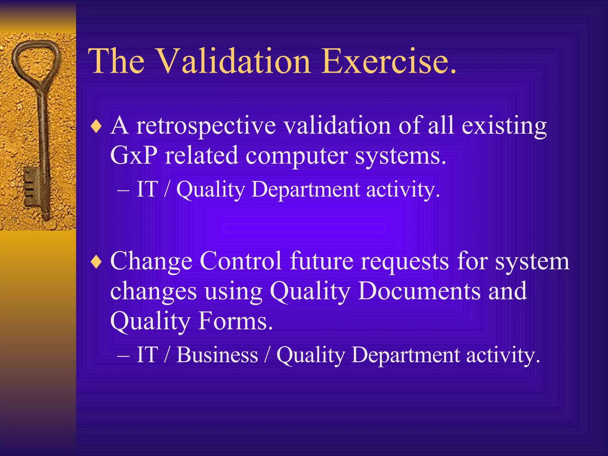 The Validation Exercise. A retrospective validation of all existing GxP related computer systems. IT / Quality Department activity. Change Control future requests for system changes using Quality Documents and Quality Forms.  IT / Business / Quality Department activity. 