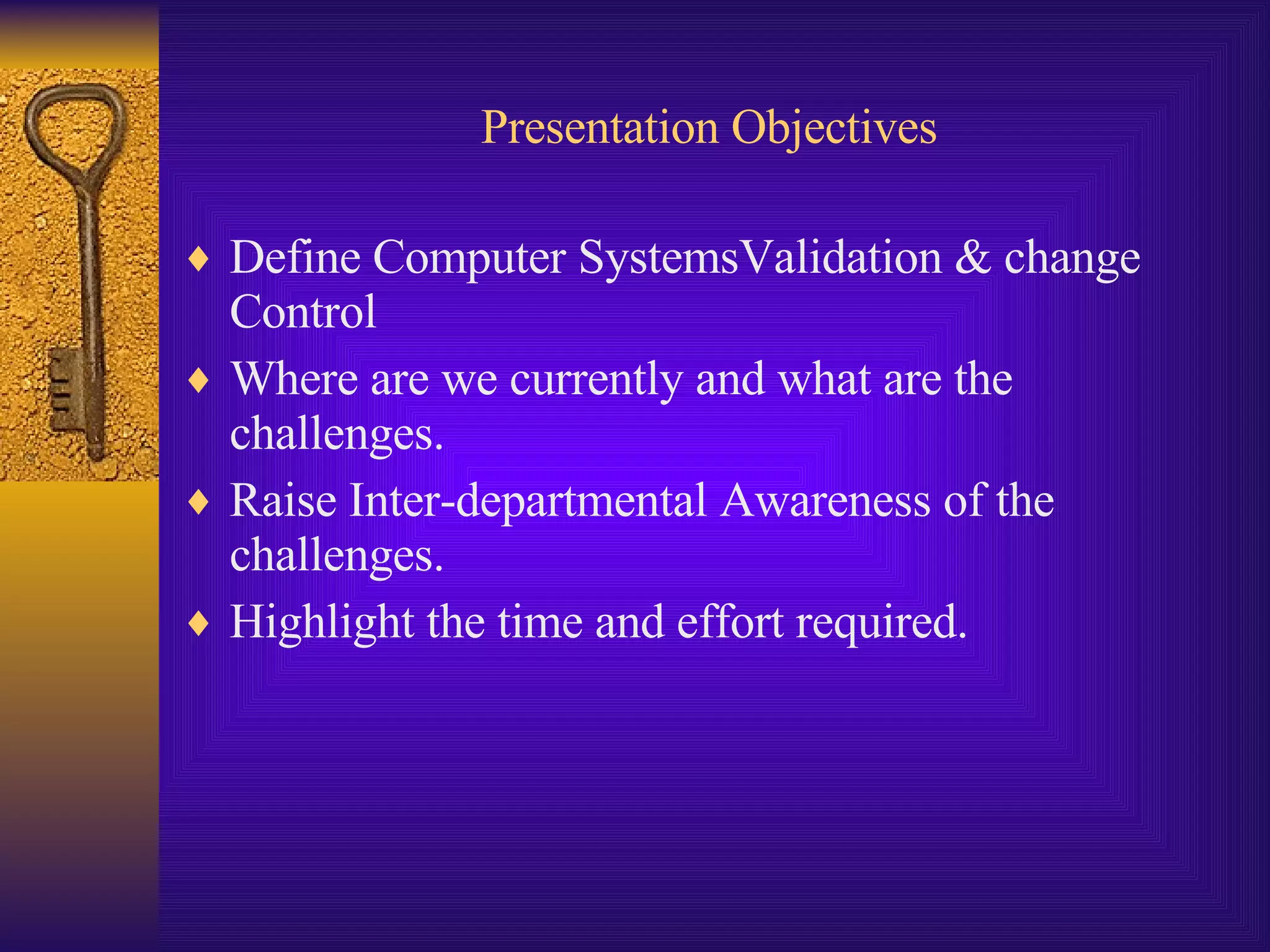 Presentation Objectives Define Computer SystemsValidation & change Control Where are we currently and what are the challenges. Raise Inter-departmental Awareness of the challenges. Highlight the time and effort required. 