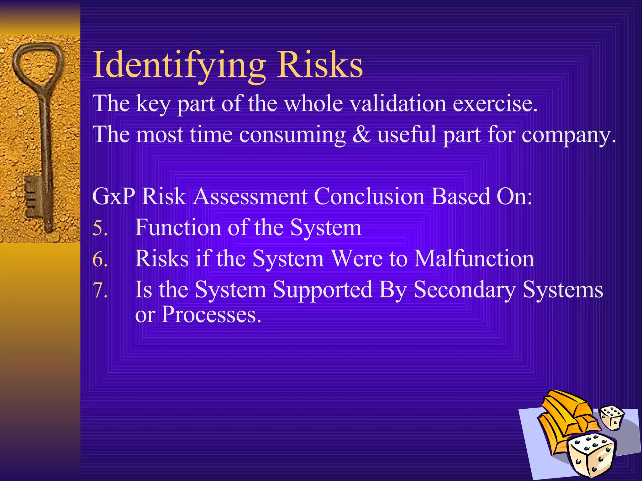 Identifying Risks The key part of the whole validation exercise. The most time consuming & useful part for company. GxP Risk Assessment Conclusion Based On: Function of the System Risks if the System Were to Malfunction Is the System Supported By Secondary Systems or Processes. 