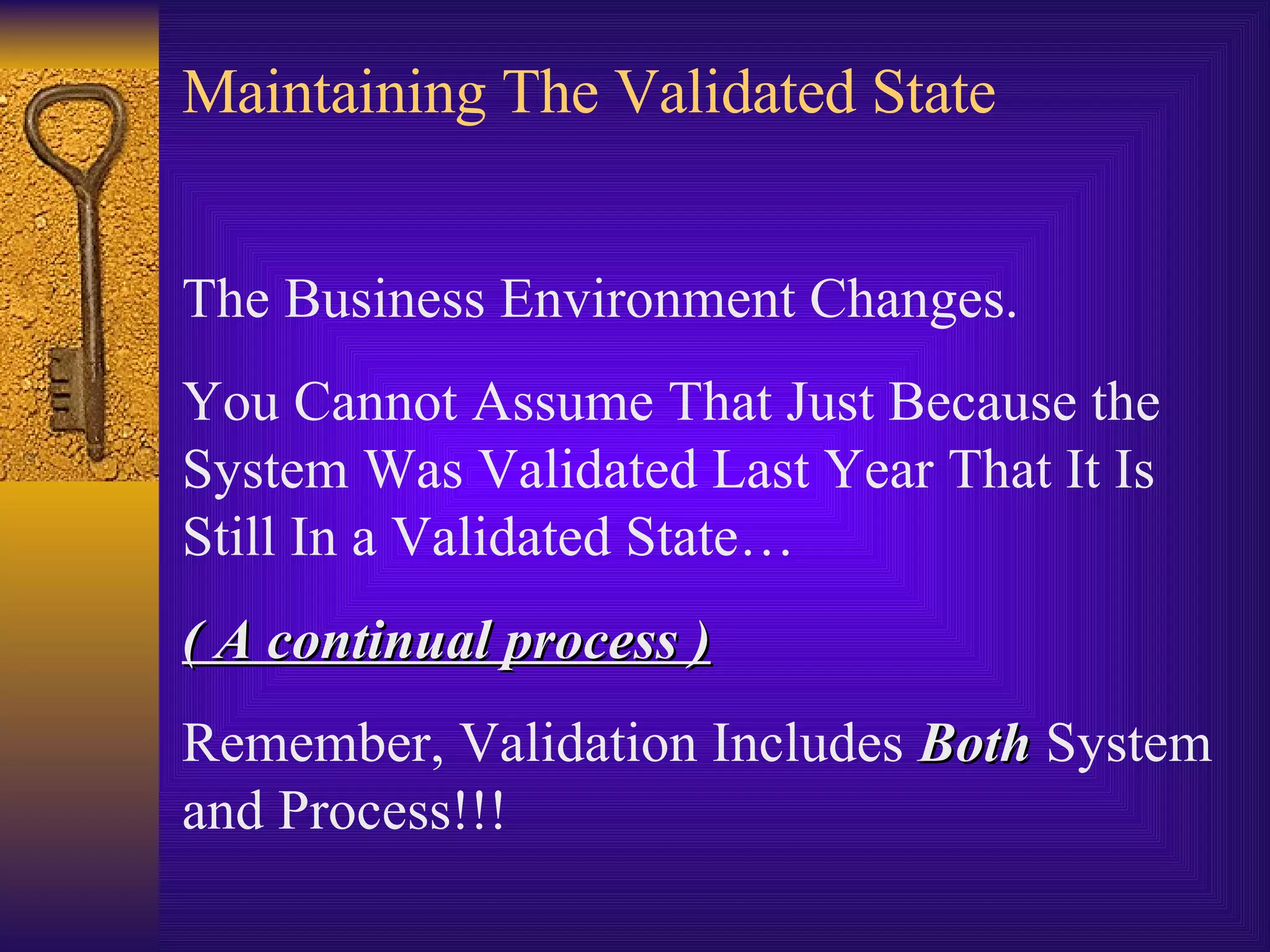Maintaining The Validated State The Business Environment Changes.  You Cannot Assume That Just Because the System Was Validated Last Year That It Is Still In a Validated State…  ( A continual process ) Remember, Validation Includes  Both  System and Process!!! 