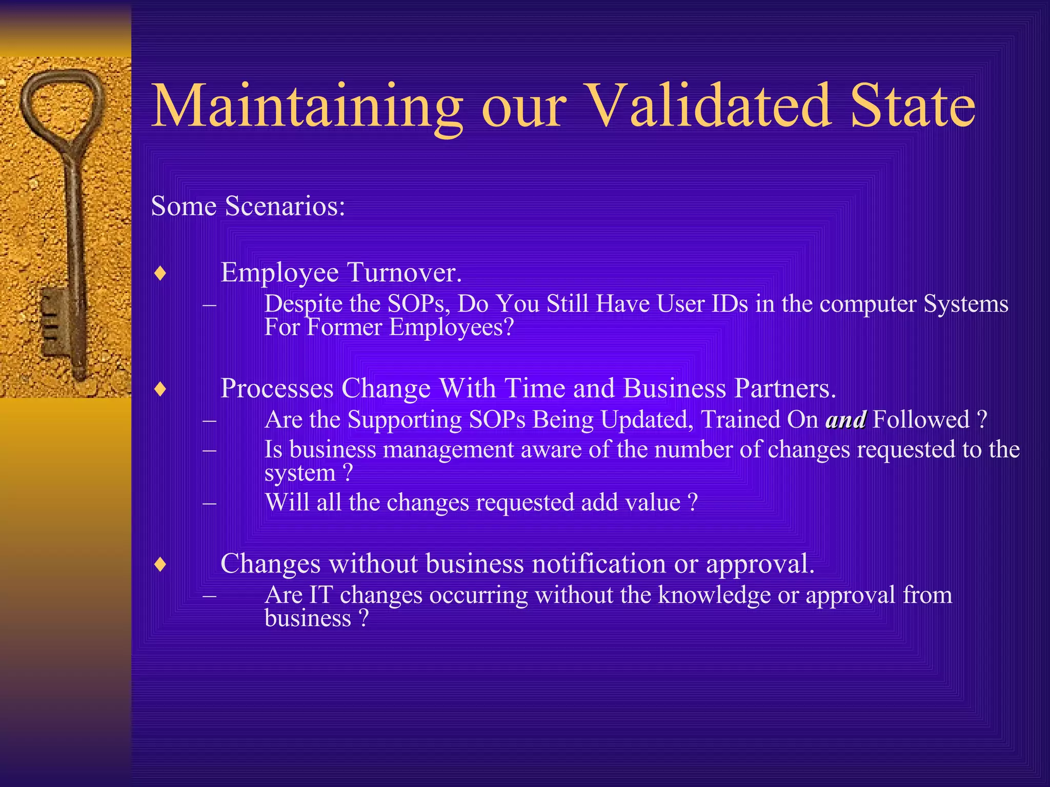 Maintaining our Validated State Some Scenarios: Employee Turnover.  Despite the SOPs, Do You Still Have User IDs in the computer Systems For Former Employees?  Processes Change With Time and Business Partners.  Are the Supporting SOPs Being Updated, Trained On  and  Followed ? Is business management aware of the number of changes requested to the system ? Will all the changes requested add value ? Changes without business notification or approval. Are IT changes occurring without the knowledge or approval from business ? 