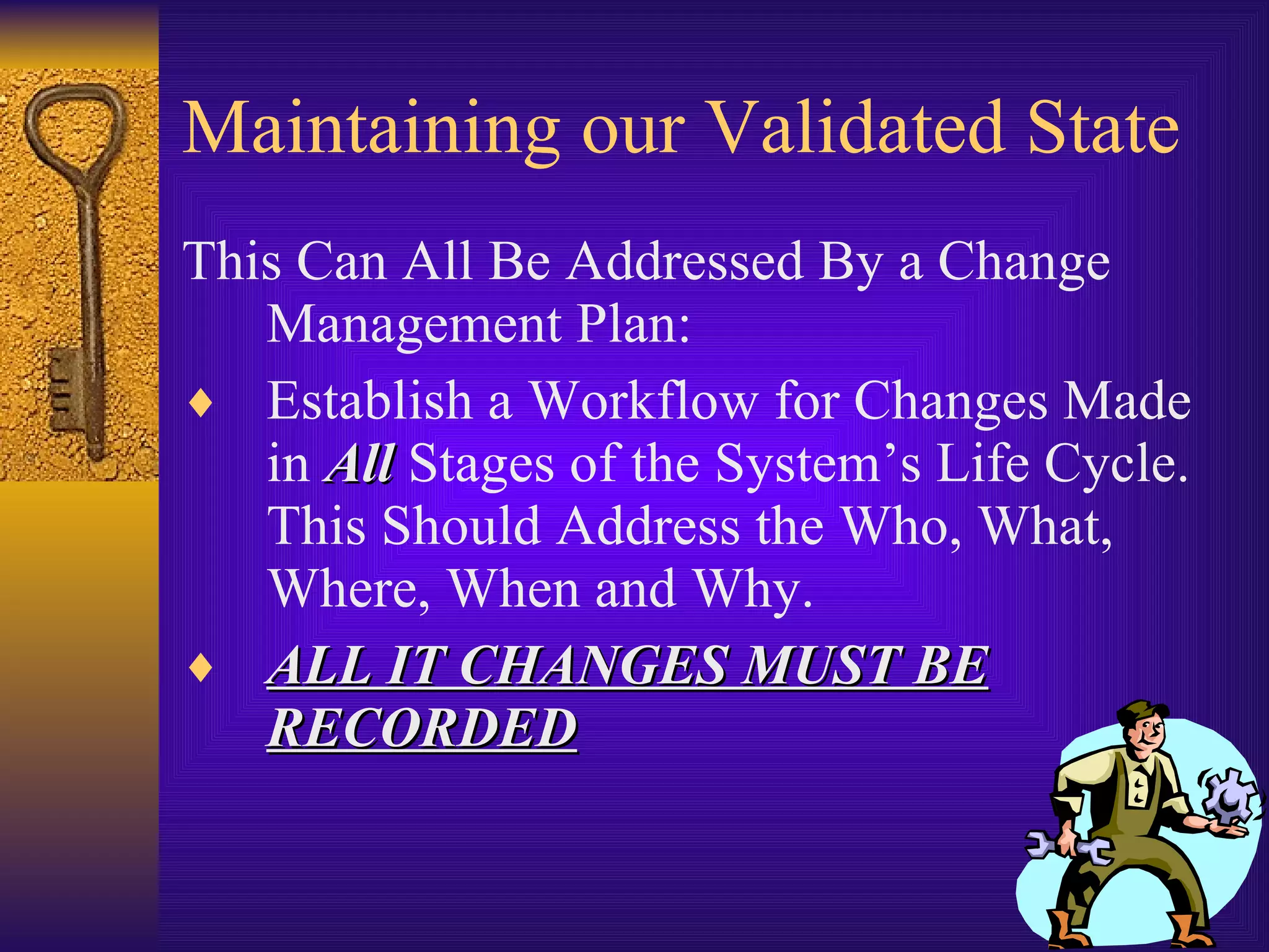 Maintaining our Validated State This Can All Be Addressed By a Change Management Plan: Establish a Workflow for Changes Made in  All  Stages of the System’s Life Cycle.  This Should Address the Who, What, Where, When and Why. ALL IT CHANGES MUST BE RECORDED 