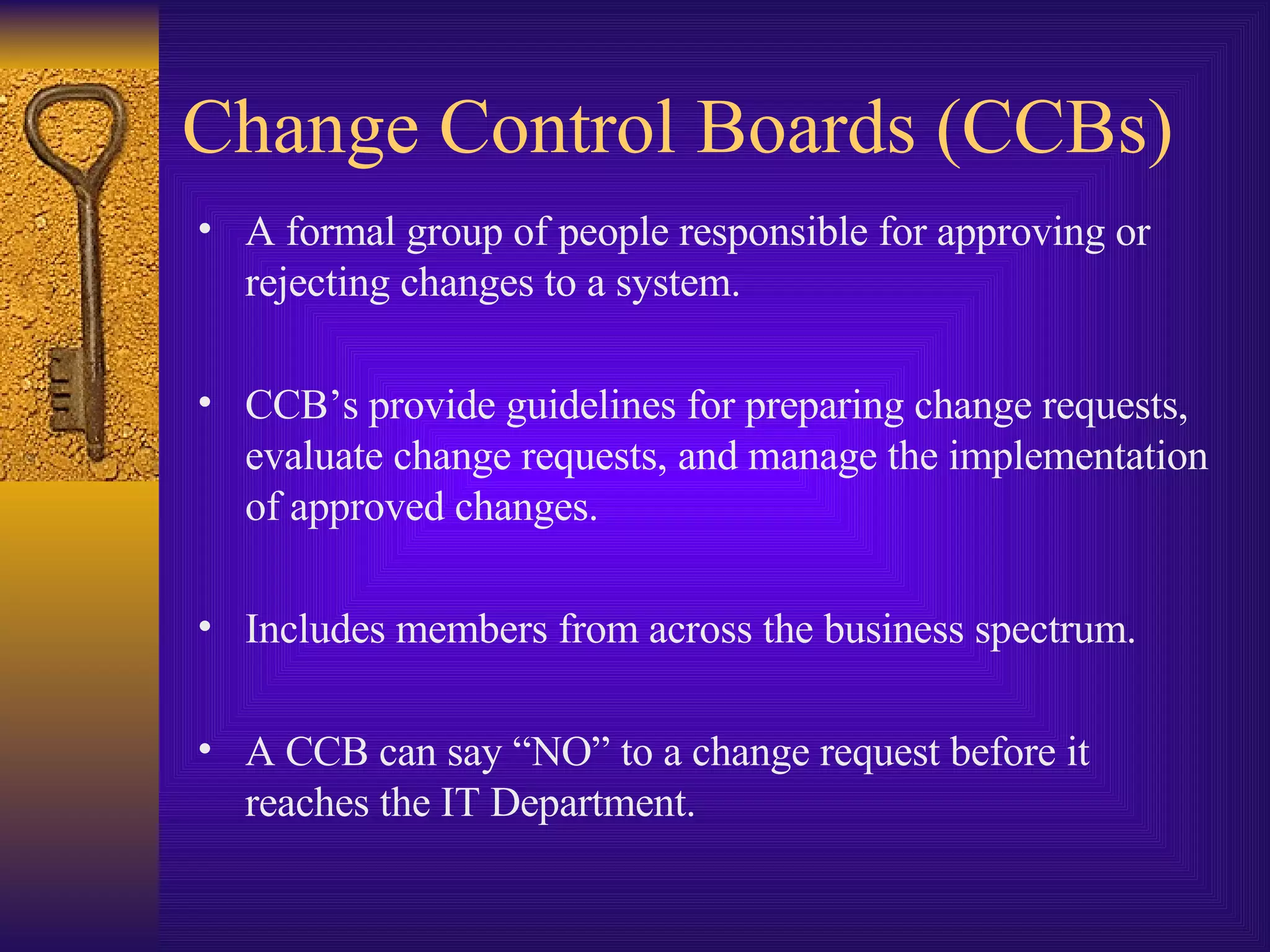 Change Control Boards (CCBs) A formal group of people responsible for approving or rejecting changes to a system. CCB’s provide guidelines for preparing change requests, evaluate change requests, and manage the implementation of approved changes. Includes members from across the business spectrum. A CCB can say “NO” to a change request before it reaches the IT Department. 