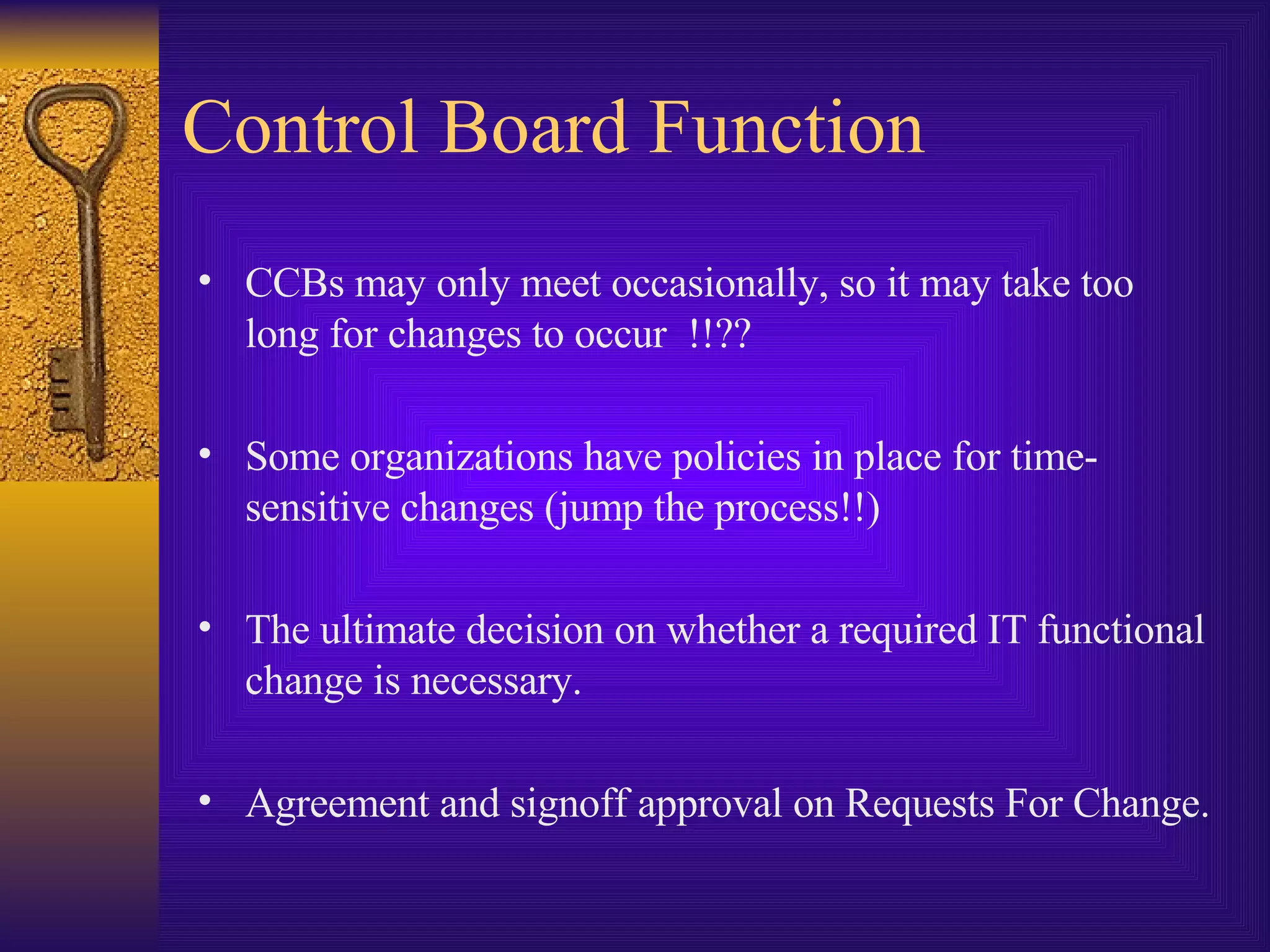 Control Board Function CCBs may only meet occasionally, so it may take too long for changes to occur  !!?? Some organizations have policies in place for time-sensitive changes (jump the process!!) The ultimate decision on whether a required IT functional change is necessary. Agreement and signoff approval on Requests For Change. 