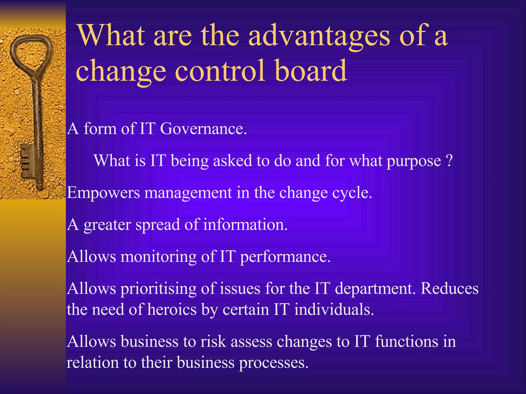 What are the advantages of a change control board A form of IT Governance. What is IT being asked to do and for what purpose ? Empowers management in the change cycle. A greater spread of information. Allows monitoring of IT performance. Allows prioritising of issues for the IT department. Reduces the need of heroics by certain IT individuals. Allows business to risk assess changes to IT functions in relation to their business processes. 