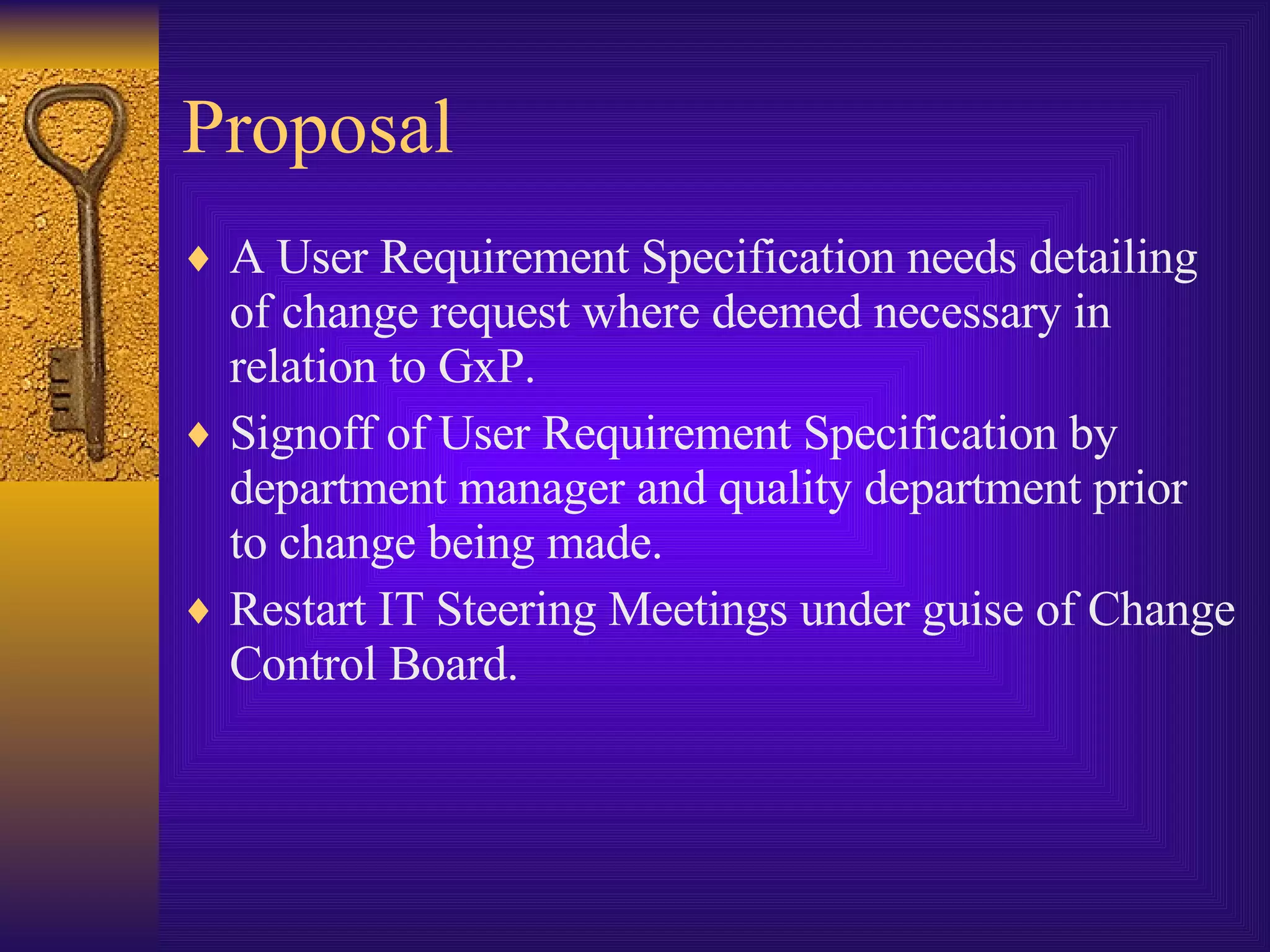 Proposal A User Requirement Specification needs detailing of change request where deemed necessary in relation to GxP. Signoff of User Requirement Specification by department manager and quality department prior to change being made. Restart IT Steering Meetings under guise of Change Control Board. 