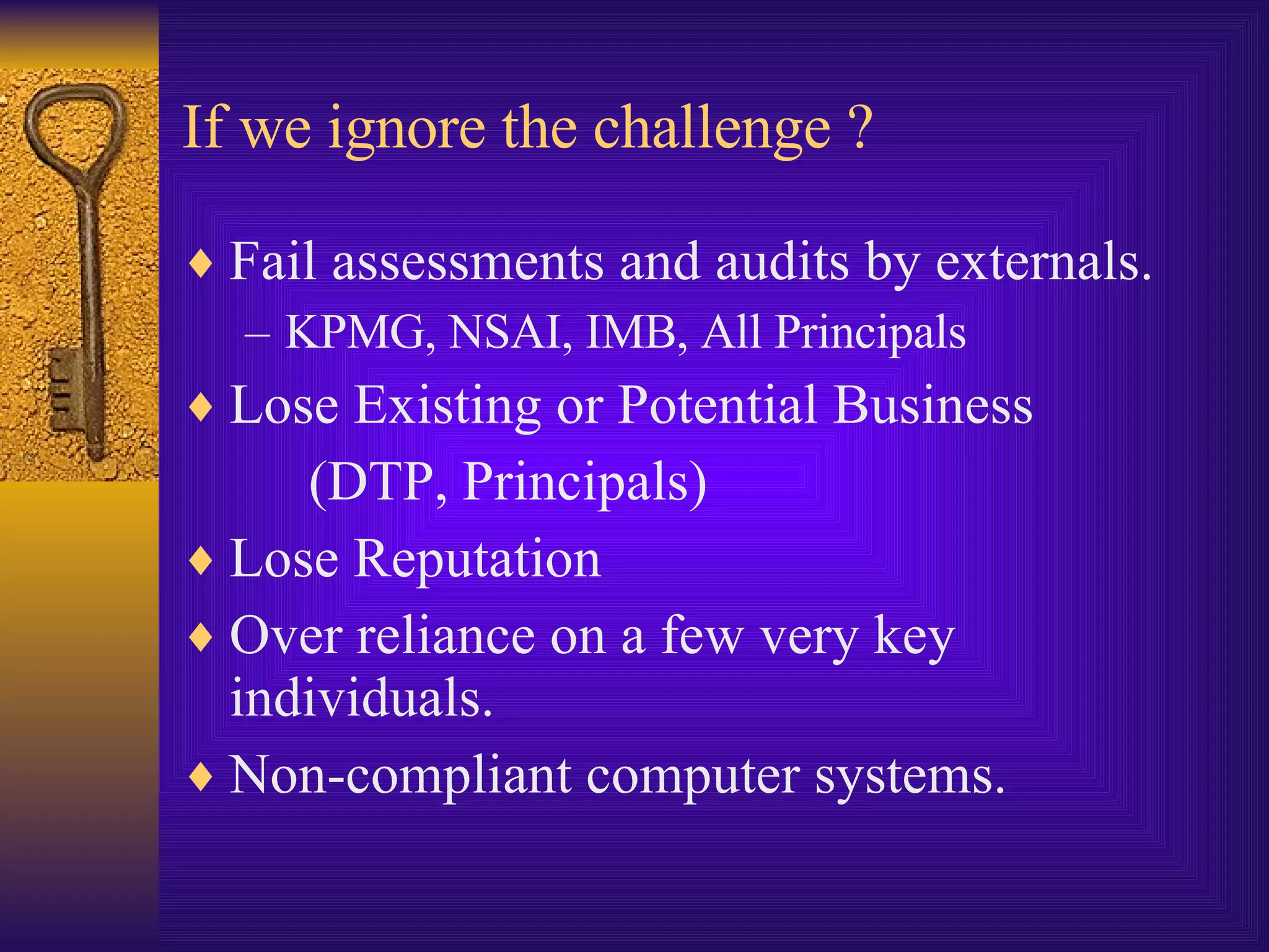 If we ignore the challenge ? Fail assessments and audits by externals. KPMG, NSAI, IMB, All Principals Lose Existing or Potential Business  (DTP, Principals) Lose Reputation Over reliance on a few very key individuals. Non-compliant computer systems. 