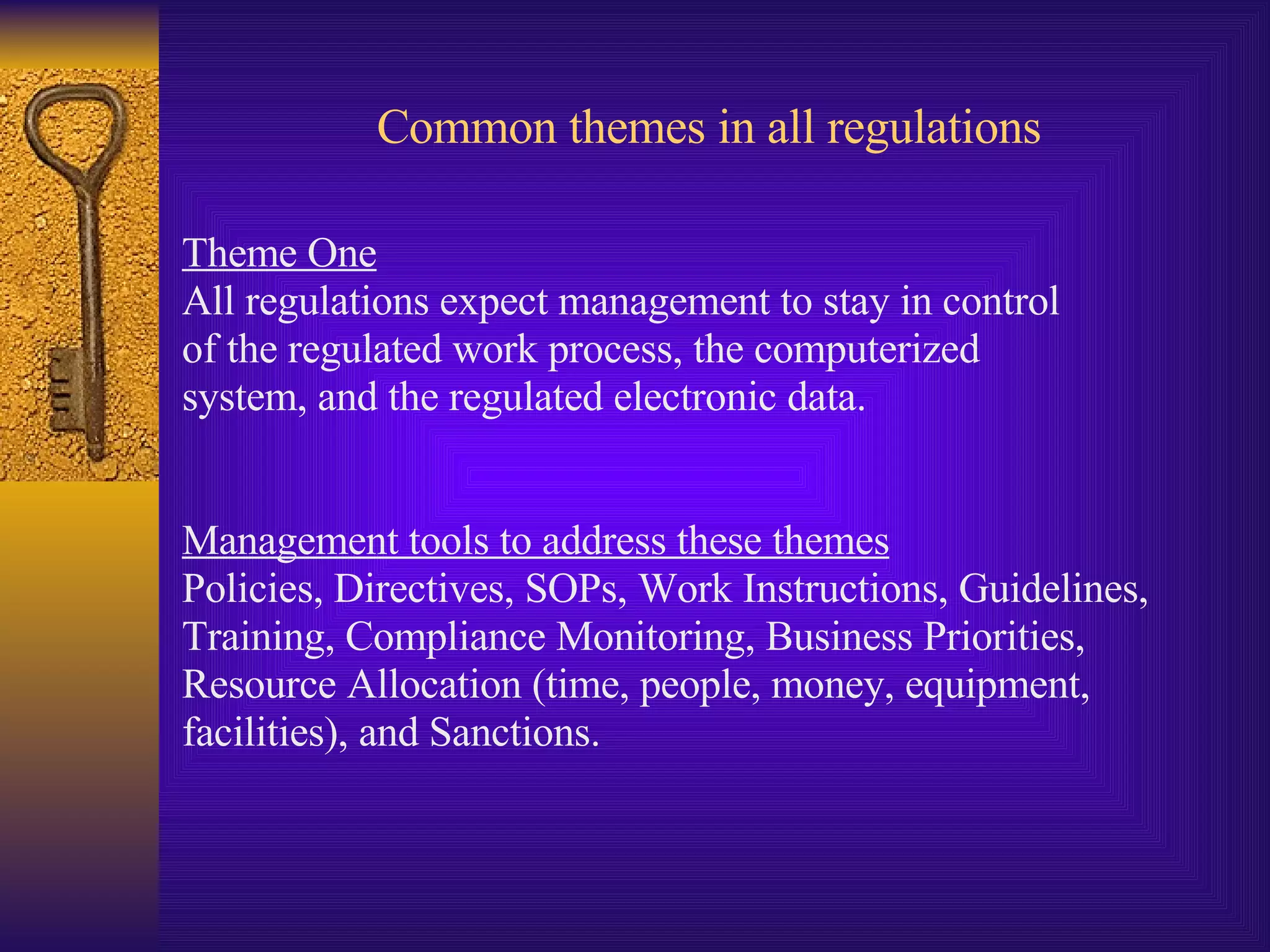 Common themes in all regulations Theme One All regulations expect management to stay in control  of the regulated work process, the computerized  system, and the regulated electronic data.  Management tools to address these themes Policies, Directives, SOPs, Work Instructions, Guidelines,  Training, Compliance Monitoring, Business Priorities,  Resource Allocation (time, people, money, equipment,  facilities), and Sanctions. 
