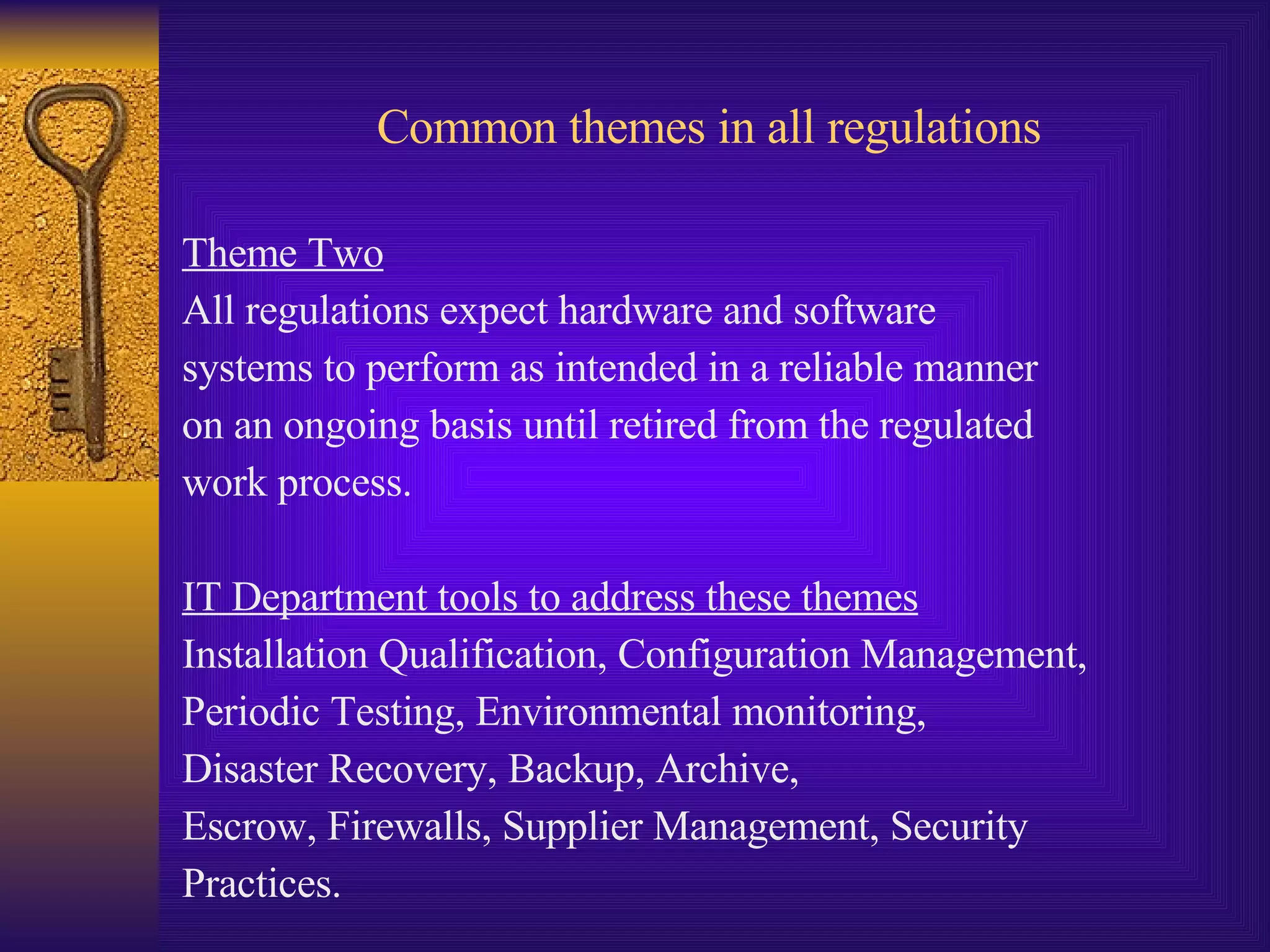 Common themes in all regulations Theme Two All regulations expect hardware and software  systems to perform as intended in a reliable manner  on an ongoing basis until retired from the regulated  work process. IT Department tools to address these themes Installation Qualification, Configuration Management,  Periodic Testing, Environmental monitoring,  Disaster Recovery, Backup, Archive,  Escrow, Firewalls, Supplier Management, Security  Practices. 
