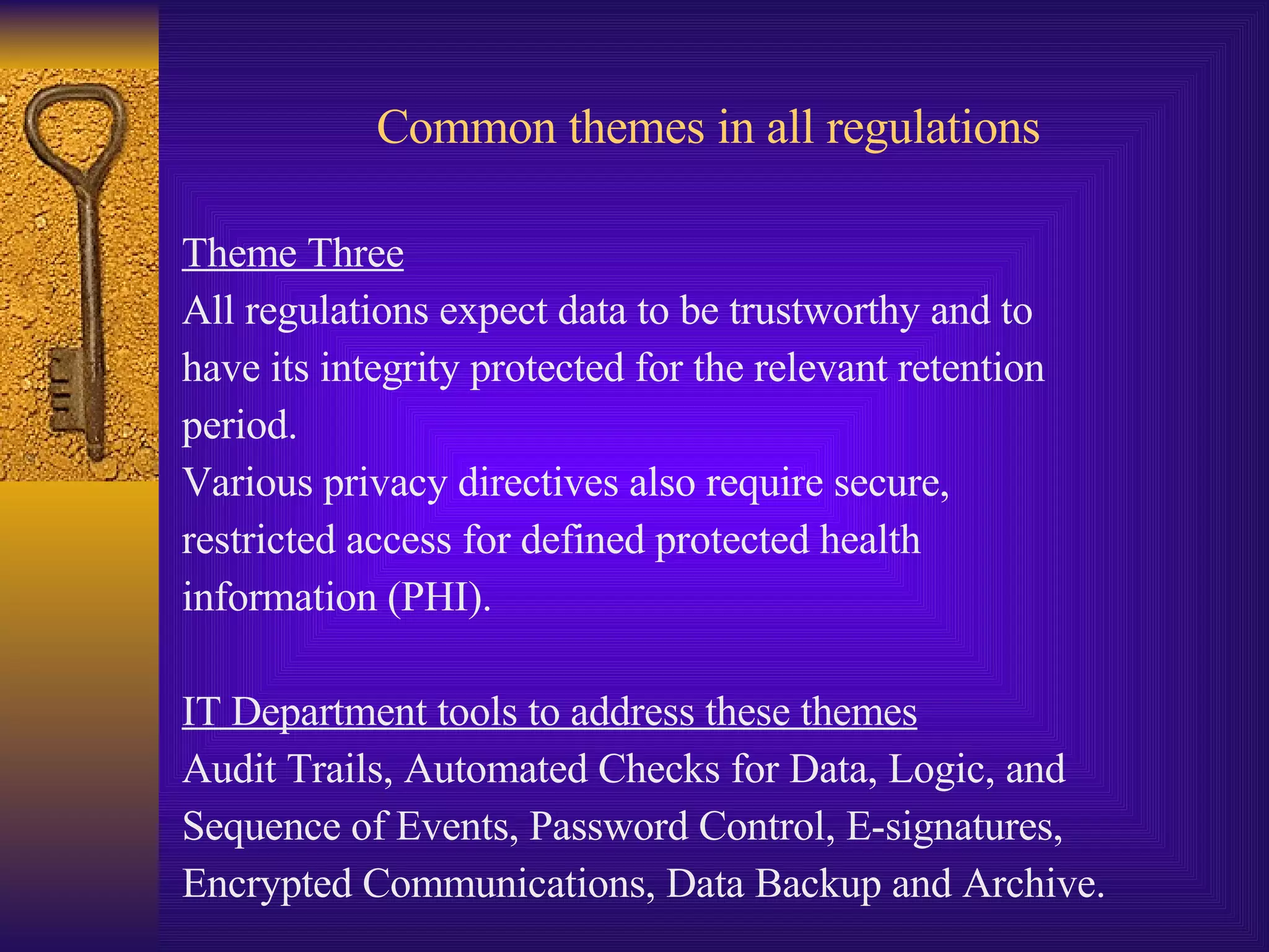 Common themes in all regulations Theme Three All regulations expect data to be trustworthy and to  have its integrity protected for the relevant retention  period.  Various privacy directives also require secure,  restricted access for defined protected health  information (PHI). IT Department tools to address these themes Audit Trails, Automated Checks for Data, Logic, and  Sequence of Events, Password Control, E-signatures,  Encrypted Communications, Data Backup and Archive. 