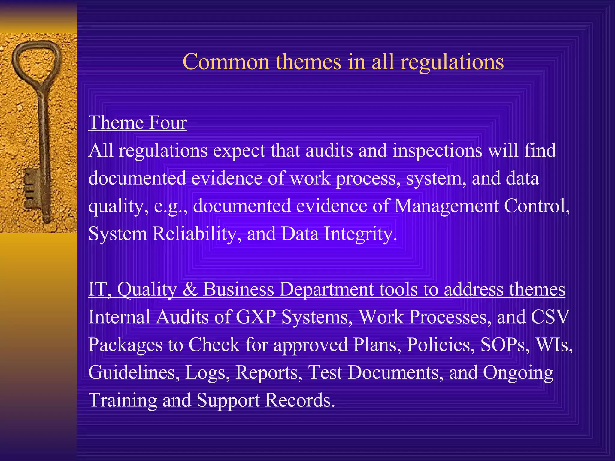 Common themes in all regulations Theme Four All regulations expect that audits and inspections will find  documented evidence of work process, system, and data  quality, e.g., documented evidence of Management Control,  System Reliability, and Data Integrity.  IT, Quality & Business Department tools to address themes Internal Audits of GXP Systems, Work Processes, and CSV  Packages to Check for approved Plans, Policies, SOPs, WIs,  Guidelines, Logs, Reports, Test Documents, and Ongoing  Training and Support Records. 