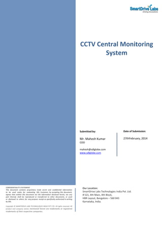 CCTV Central Monitoring
System

Submitted by:

Date of Submission:

Mr. Mahesh Kumar

27thFebruary, 2014

COO
mahesh@sdlglobe.com
www.sdlglobe.com

CONFIDENTIALITY STATEMENT
This document contains proprietary trade secret and confidential information
to be used solely for evaluating SDL. Customer, by accepting this document,
agrees that neither this document nor the information disclosed herein, nor any
part thereof, shall be reproduced or transferred to other documents, or used
or disclosed to others for any purpose except as specifically authorized in writing
by SDL.
Copyright © SMARTDRIVE LABS TECHNOLOGIES INDIA PVT LTD. All rights reserved. All
product and company names mentioned herein are trademarks or registered

trademarks of their respective companies.

Our Location:
SmartDrive Labs Technologies India Pvt. Ltd.
# 521, 4th Main, 4th Block,
HBR Layout, Bangalore – 560 043
Karnataka, India.

 