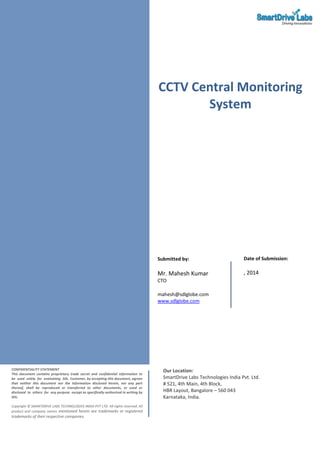 CCTV Central Monitoring
System
CONFIDENTIALITY STATEMENT
This document contains proprietary trade secret and confidential information to
be used solely for evaluating SDL. Customer, by accepting this document, agrees
that neither this document nor the information disclosed herein, nor any part
thereof, shall be reproduced or transferred to other documents, or used or
disclosed to others for any purpose except as specifically authorized in writing by
SDL.
Copyright © SMARTDRIVE LABS TECHNOLOGIES INDIA PVT LTD. All rights reserved. All
product and company names mentioned herein are trademarks or registered
trademarks of their respective companies.
Our Location:
SmartDrive Labs Technologies India Pvt. Ltd.
# 521, 4th Main, 4th Block,
HBR Layout, Bangalore – 560 043
Karnataka, India.
Submitted by:
Mr. Mahesh Kumar
CTO
mahesh@sdlglobe.com
www.sdlglobe.com
Date of Submission:
, 2014
 