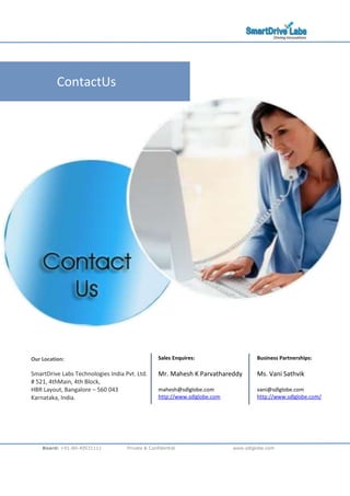 Board: +91-80-49531111 Private & Confidential www.sdlglobe.com
ContactUs
Our Location:
SmartDrive Labs Technologies India Pvt. Ltd.
# 521, 4thMain, 4th Block,
HBR Layout, Bangalore C 560 043
Karnataka, India.
Sales Enquires:
Mr. Mahesh K Parvathareddy
mahesh@sdlglobe.com
http://www.sdlglobe.com
Business Partnerships:
Ms. Vani Sathvik
vani@sdlglobe.com
http://www.sdlglobe.com/
 