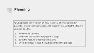 Planning
QA Engineers can weigh in on new features. They can point out
potential issues with user experience that may even affect the team’s
decision to either
a. Enhance its usability
b. Eliminate possibilities for potential bugs
c. Split the feature to reduce complexity
d. Drop it entirely, incase it could jeopardize the product
 