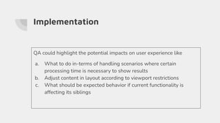 Implementation
QA could highlight the potential impacts on user experience like
a. What to do in-terms of handling scenarios where certain
processing time is necessary to show results
b. Adjust content in layout according to viewport restrictions
c. What should be expected behavior if current functionality is
affecting its siblings
 
