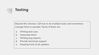 Testing
Beyond the ‘obvious’. QA has to do multiple tasks and sometimes
manage them in parallel. Some of them are
a. Writing test case
b. Automate them
c. Writing bug reports
d. Provide technical support
e. Keeping track of all updates
 