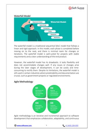 www.softsuave.com +1 (410) 220-6301
5
Waterfall Model
The waterfall model is a traditional sequential SDLC model that follows a
linear and rigid approach. In this model, each phase is completed before
moving on to the next, and there is minimal room for changes or
iterations. The waterfall model is well-suited for projects with stable
requirements and a clear understanding of the end product.
However, the waterfall model has its drawbacks. It lacks flexibility and
does not accommodate changes well. If any issues or changes arise
during the later stages of development, it can be costly and time-
consuming to rectify them. Despite its limitations, the waterfall model is
still used in certain industries where predictability and documentation are
crucial, such as government projects or regulated environments.
Agile Methodology
Agile methodology is an iterative and incremental approach to software
development that emphasizes collaboration, adaptability, and continuous
 