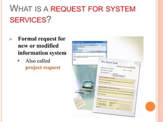 WHAT IS A REQUEST FOR SYSTEM
SERVICES?
 Formal request for
new or modified
information system
 Also called
project request
 