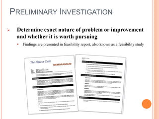 PRELIMINARY INVESTIGATION
 Determine exact nature of problem or improvement
and whether it is worth pursuing
 Findings are presented in feasibility report, also known as a feasibility study
 
