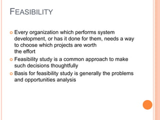 FEASIBILITY
 Every organization which performs system
development, or has it done for them, needs a way
to choose which projects are worth
the effort
 Feasibility study is a common approach to make
such decisions thoughtfully
 Basis for feasibility study is generally the problems
and opportunities analysis
 