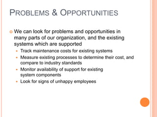 PROBLEMS & OPPORTUNITIES
 We can look for problems and opportunities in
many parts of our organization, and the existing
systems which are supported
 Track maintenance costs for existing systems
 Measure existing processes to determine their cost, and
compare to industry standards
 Monitor availability of support for existing
system components
 Look for signs of unhappy employees
 