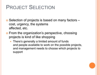PROJECT SELECTION
 Selection of projects is based on many factors –
cost, urgency, the systems
affected, etc.
 From the organization’s perspective, choosing
projects is kind of like shopping
 There’s generally a limited amount of funds
and people available to work on the possible projects,
and management needs to choose which projects to
support
 