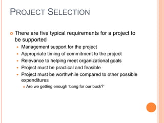  There are five typical requirements for a project to
be supported
 Management support for the project
 Appropriate timing of commitment to the project
 Relevance to helping meet organizational goals
 Project must be practical and feasible
 Project must be worthwhile compared to other possible
expenditures
 Are we getting enough ‘bang for our buck?’
PROJECT SELECTION
 