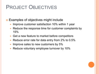  Examples of objectives might include
 Improve customer satisfaction 10% within 1 year
 Reduce the response time for customer complaints by
15%
 Get a new feature to market before competitors
 Reduce error rate for data entry from 2% to 0.5%
 Improve sales to new customers by 5%
 Reduce voluntary employee turnover by 10%
PROJECT OBJECTIVES
 