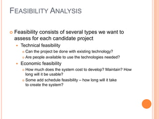 FEASIBILITY ANALYSIS
 Feasibility consists of several types we want to
assess for each candidate project
 Technical feasibility
 Can the project be done with existing technology?
 Are people available to use the technologies needed?
 Economic feasibility
 How much does the system cost to develop? Maintain? How
long will it be usable?
 Some add schedule feasibility – how long will it take
to create the system?
 