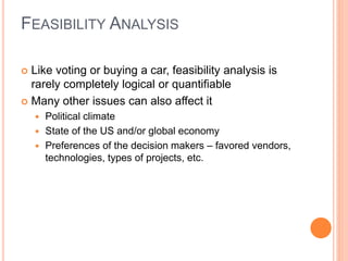  Like voting or buying a car, feasibility analysis is
rarely completely logical or quantifiable
 Many other issues can also affect it
 Political climate
 State of the US and/or global economy
 Preferences of the decision makers – favored vendors,
technologies, types of projects, etc.
FEASIBILITY ANALYSIS
 