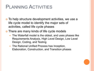 PLANNING ACTIVITIES
 To help structure development activities, we use a
life cycle model to identify the major sets of
activities, called life cycle phases
 There are many kinds of life cycle models
 The Waterfall model is the oldest, and uses phases like
Requirements Analysis, High Level Design, Low Level
Design, Coding, and Testing
 The Rational Unified Process has Inception,
Elaboration, Construction, and Transition phases
 