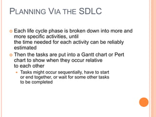  Each life cycle phase is broken down into more and
more specific activities, until
the time needed for each activity can be reliably
estimated
 Then the tasks are put into a Gantt chart or Pert
chart to show when they occur relative
to each other
 Tasks might occur sequentially, have to start
or end together, or wait for some other tasks
to be completed
PLANNING VIA THE SDLC
 