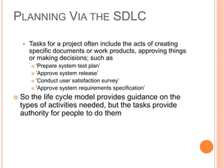  Tasks for a project often include the acts of creating
specific documents or work products, approving things
or making decisions; such as
 ‘Prepare system test plan’
 ‘Approve system release’
 ‘Conduct user satisfaction survey’
 ‘Approve system requirements specification’
 So the life cycle model provides guidance on the
types of activities needed, but the tasks provide
authority for people to do them
PLANNING VIA THE SDLC
 