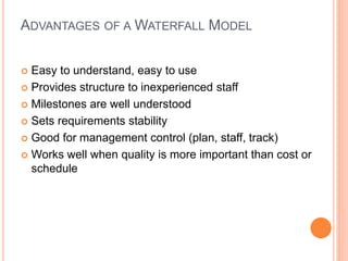 ADVANTAGES OF A WATERFALL MODEL
 Easy to understand, easy to use
 Provides structure to inexperienced staff
 Milestones are well understood
 Sets requirements stability
 Good for management control (plan, staff, track)
 Works well when quality is more important than cost or
schedule
 