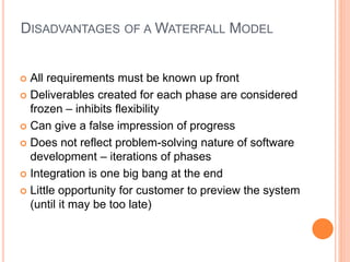 DISADVANTAGES OF A WATERFALL MODEL
 All requirements must be known up front
 Deliverables created for each phase are considered
frozen – inhibits flexibility
 Can give a false impression of progress
 Does not reflect problem-solving nature of software
development – iterations of phases
 Integration is one big bang at the end
 Little opportunity for customer to preview the system
(until it may be too late)
 