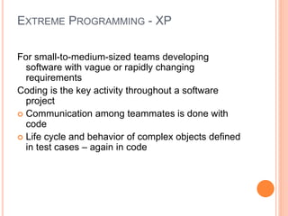 EXTREME PROGRAMMING - XP
For small-to-medium-sized teams developing
software with vague or rapidly changing
requirements
Coding is the key activity throughout a software
project
 Communication among teammates is done with
code
 Life cycle and behavior of complex objects defined
in test cases – again in code
 