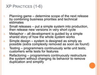 XP PRACTICES (1-6)
1. Planning game – determine scope of the next release
by combining business priorities and technical
estimates
2. Small releases – put a simple system into production,
then release new versions in very short cycle
3. Metaphor – all development is guided by a simple
shared story of how the whole system works
4. Simple design – system is designed as simply as
possible (extra complexity removed as soon as found)
5. Testing – programmers continuously write unit tests;
customers write tests for features
6. Refactoring – programmers continuously restructure
the system without changing its behavior to remove
duplication and simplify
 