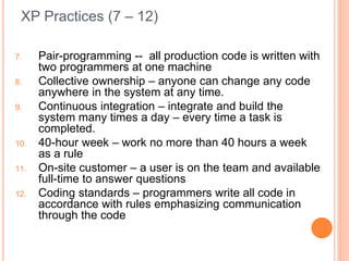 XP Practices (7 – 12)
7. Pair-programming -- all production code is written with
two programmers at one machine
8. Collective ownership – anyone can change any code
anywhere in the system at any time.
9. Continuous integration – integrate and build the
system many times a day – every time a task is
completed.
10. 40-hour week – work no more than 40 hours a week
as a rule
11. On-site customer – a user is on the team and available
full-time to answer questions
12. Coding standards – programmers write all code in
accordance with rules emphasizing communication
through the code
 