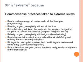 XP is “extreme” because
Commonsense practices taken to extreme levels
 If code reviews are good, review code all the time (pair
programming)
 If testing is good, everybody will test all the time
 If simplicity is good, keep the system in the simplest design that
supports its current functionality. (simplest thing that works)
 If design is good, everybody will design daily (refactoring)
 If architecture is important, everybody will work at defining and
refining the architecture (metaphor)
 If integration testing is important, build and integrate test several
times a day (continuous integration)
 If short iterations are good, make iterations really, really short (hours
rather than weeks)
 