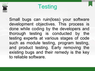 Testing
• Small bugs can ruin(loss) your software
development objectives. This process is
done while coding by the developers and
thorough testing is conducted by the
testing experts at various stages of code
such as module testing, program testing,
and product testing. Early removing the
existing bugs and their remedy is the key
to reliable software.
 
