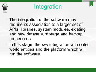 Integration
• The integration of the software may
require its association to a larger set of
APIs, libraries, system modules, existing
and new datasets, storage and backup
procedures.
• In this stage, the s/w integration with outer
world entities and the platform which will
run the software.
 