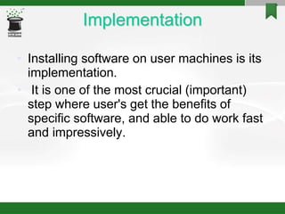 Implementation
• Installing software on user machines is its
implementation.
• It is one of the most crucial (important)
step where user's get the benefits of
specific software, and able to do work fast
and impressively.
 