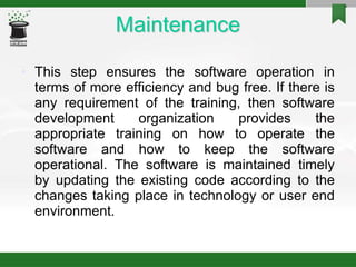 Maintenance
• This step ensures the software operation in
terms of more efficiency and bug free. If there is
any requirement of the training, then software
development organization provides the
appropriate training on how to operate the
software and how to keep the software
operational. The software is maintained timely
by updating the existing code according to the
changes taking place in technology or user end
environment.
 