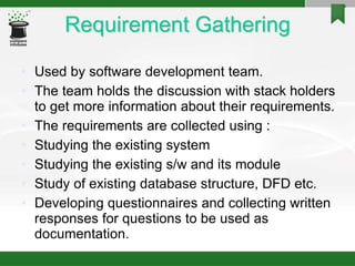 Requirement Gathering
• Used by software development team.
• The team holds the discussion with stack holders
to get more information about their requirements.
• The requirements are collected using :
• Studying the existing system
• Studying the existing s/w and its module
• Study of existing database structure, DFD etc.
• Developing questionnaires and collecting written
responses for questions to be used as
documentation.
 