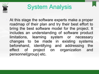 System Analysis
• At this stage the software experts make a proper
roadmap of their plan and try their best effort to
bring the best software model for the project. It
includes an understanding of software product
limitations, learning system or necessary
changes to be made in existing systems
beforehand, identifying and addressing the
effect of project on organization and
personnel(group) etc.
 
