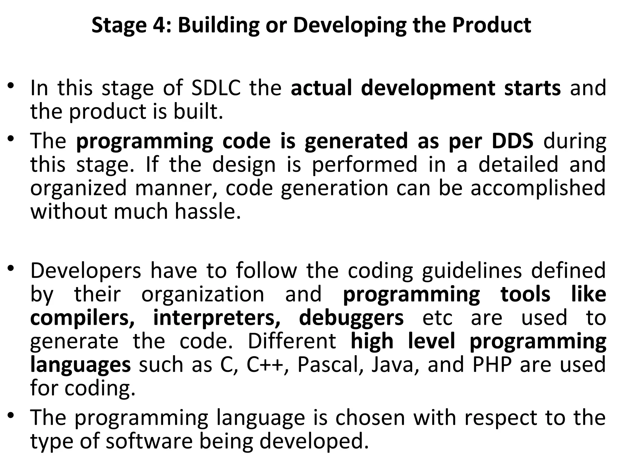 Stage 4: Building or Developing the Product
• In this stage of SDLC the actual development starts and
the product is built.
• The programming code is generated as per DDS during
this stage. If the design is performed in a detailed and
organized manner, code generation can be accomplished
without much hassle.
• Developers have to follow the coding guidelines defined
by their organization and programming tools like
compilers, interpreters, debuggers etc are used to
generate the code. Different high level programming
languages such as C, C++, Pascal, Java, and PHP are used
for coding.
• The programming language is chosen with respect to the
type of software being developed.
 