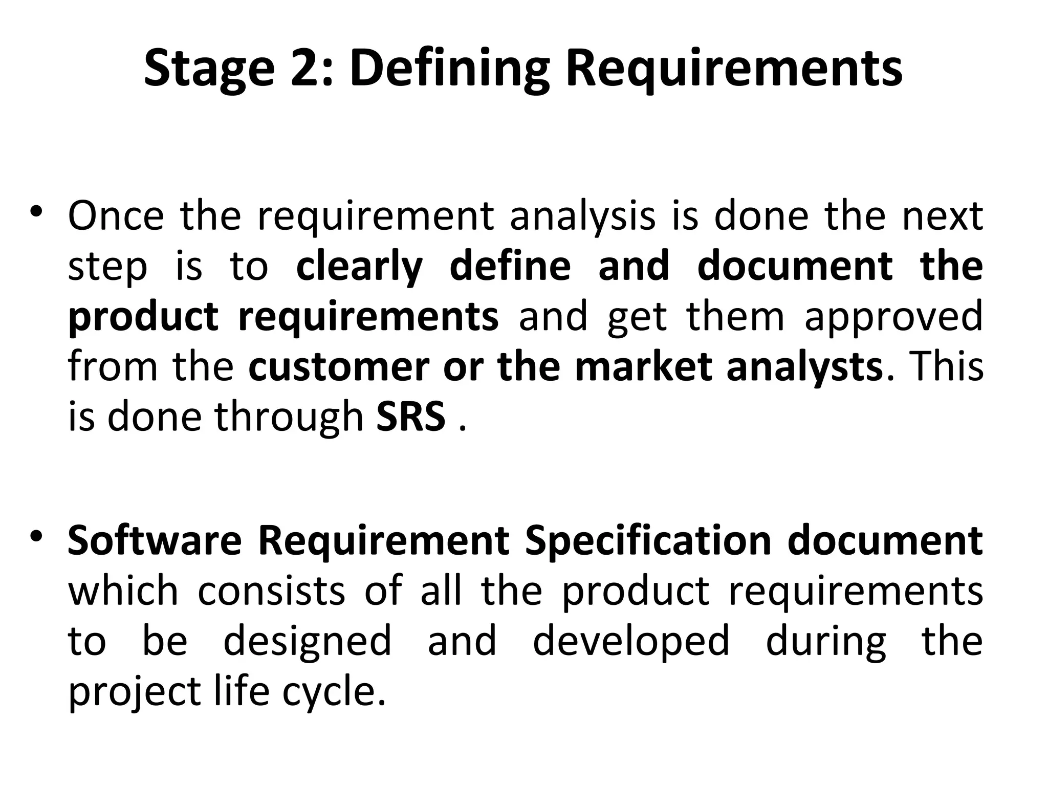 Stage 2: Defining Requirements
• Once the requirement analysis is done the next
step is to clearly define and document the
product requirements and get them approved
from the customer or the market analysts. This
is done through SRS .
• Software Requirement Specification document
which consists of all the product requirements
to be designed and developed during the
project life cycle.
 