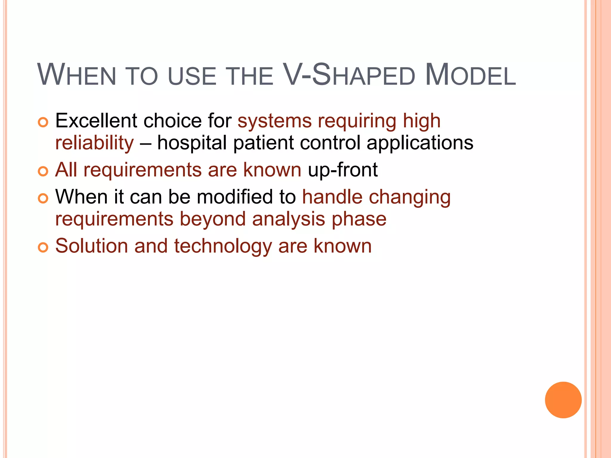 WHEN TO USE THE V-SHAPED MODEL
 Excellent choice for systems requiring high
reliability – hospital patient control applications
 All requirements are known up-front
 When it can be modified to handle changing
requirements beyond analysis phase
 Solution and technology are known
 